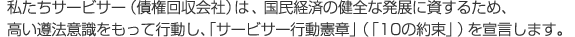 私たちサービサー(債権回収会社)は 、国民経済の健全な発展に資するため、高い遵法意識をもって行動し、「サービサー行動憲章」(「10の約束」)を宣言します。