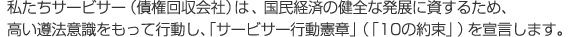 私たちサービサー（債権回収会社）は 、国民経済の健全な発展に資するため、高い遵法意識をもって行動し、「サービサー行動憲章」（「10の約束」）を宣言します。